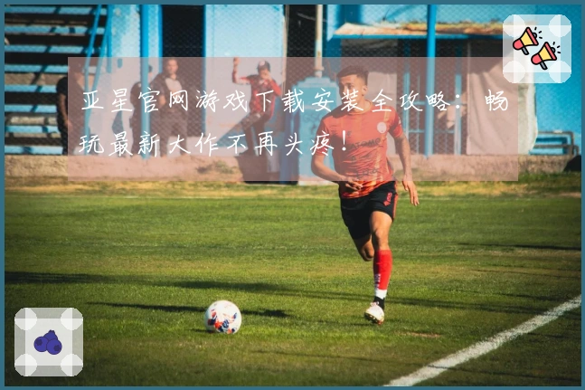 亚星官网游戏下载安装全攻略：畅玩最新大作不再头疼！