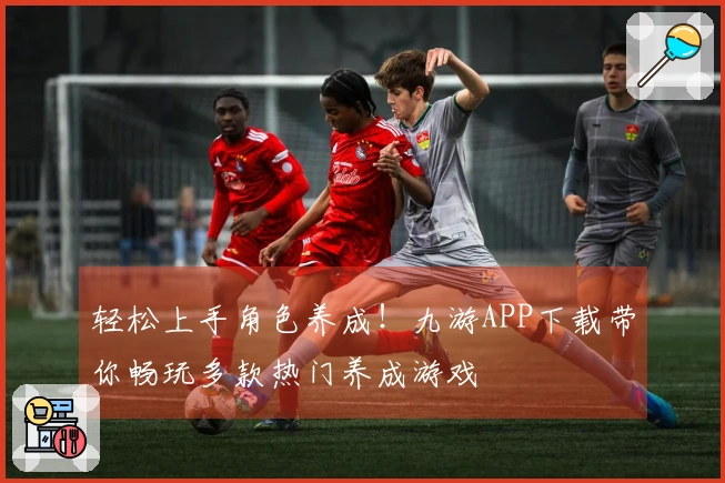 轻松上手角色养成！九游APP下载带你畅玩多款热门养成游戏