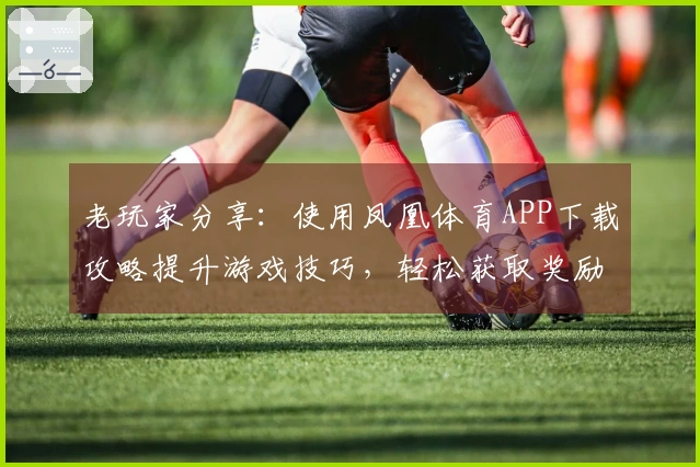 老玩家分享：使用凤凰体育APP下载攻略提升游戏技巧，轻松获取奖励