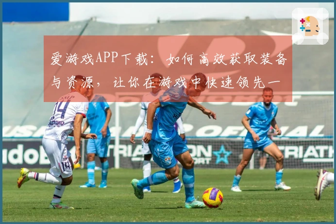 爱游戏APP下载：如何高效获取装备与资源，让你在游戏中快速领先一步